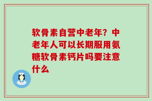 软骨素自营中老年？中老年人可以长期服用氨糖软骨素钙片吗要注意什么