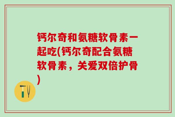 钙尔奇和氨糖软骨素一起吃(钙尔奇配合氨糖软骨素，关爱双倍护骨)