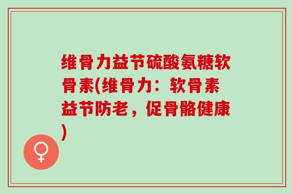 维骨力益节硫酸氨糖软骨素(维骨力：软骨素益节防老，促骨骼健康)