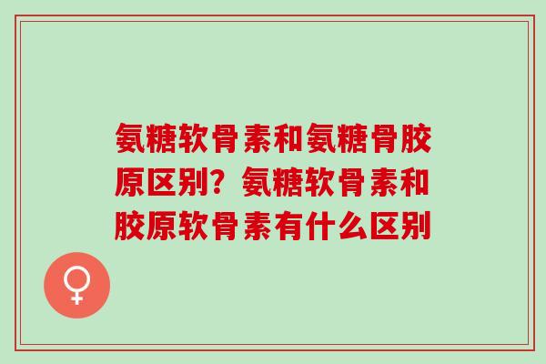 氨糖软骨素和氨糖骨胶原区别？氨糖软骨素和胶原软骨素有什么区别