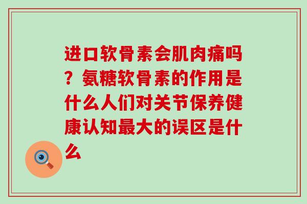 进口软骨素会肌肉痛吗？氨糖软骨素的作用是什么人们对关节保养健康认知最大的误区是什么