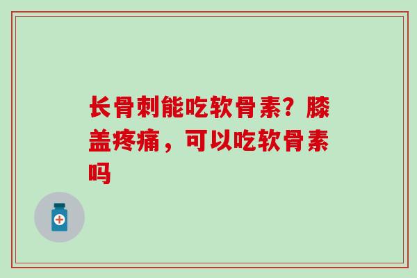 长骨刺能吃软骨素？膝盖疼痛，可以吃软骨素吗