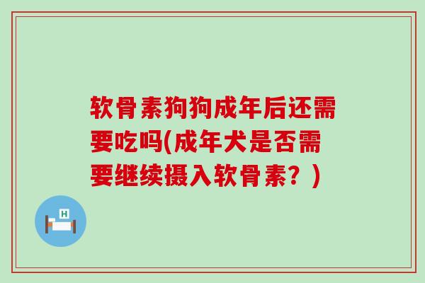 软骨素狗狗成年后还需要吃吗(成年犬是否需要继续摄入软骨素？)