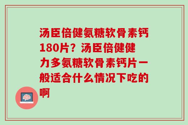 汤臣倍健氨糖软骨素钙180片？汤臣倍健健力多氨糖软骨素钙片一般适合什么情况下吃的啊