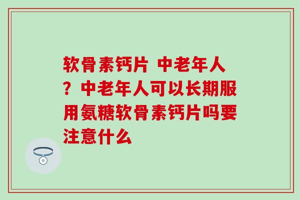 软骨素钙片 中老年人？中老年人可以长期服用氨糖软骨素钙片吗要注意什么