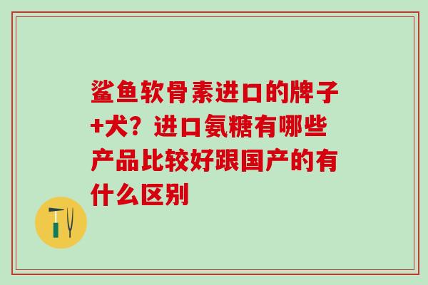 鲨鱼软骨素进口的牌子+犬？进口氨糖有哪些产品比较好跟国产的有什么区别