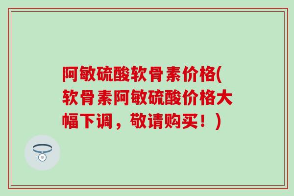 阿敏硫酸软骨素价格(软骨素阿敏硫酸价格大幅下调，敬请购买！)