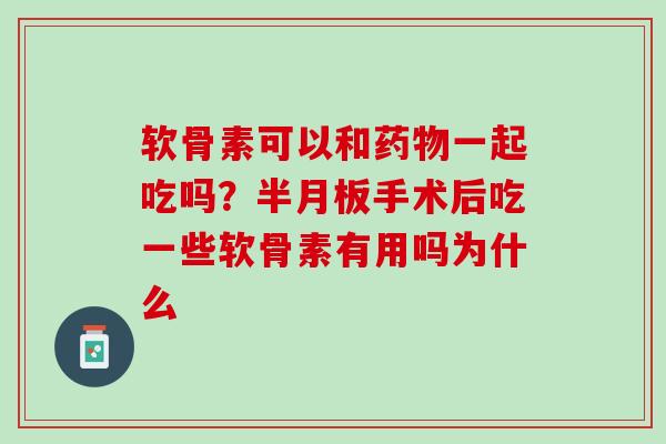 软骨素可以和药物一起吃吗？半月板手术后吃一些软骨素有用吗为什么