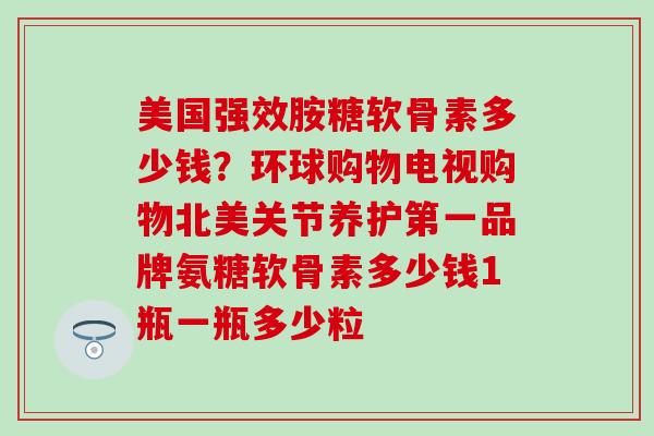 美国强效胺糖软骨素多少钱？环球购物电视购物北美关节养护第一品牌氨糖软骨素多少钱1瓶一瓶多少粒