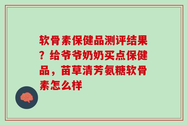 软骨素保健品测评结果？给爷爷奶奶买点保健品，苗草清芳氨糖软骨素怎么样