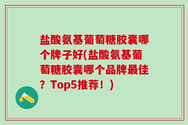 盐酸氨基葡萄糖胶囊哪个牌子好(盐酸氨基葡萄糖胶囊哪个品牌佳？Top5推荐！)