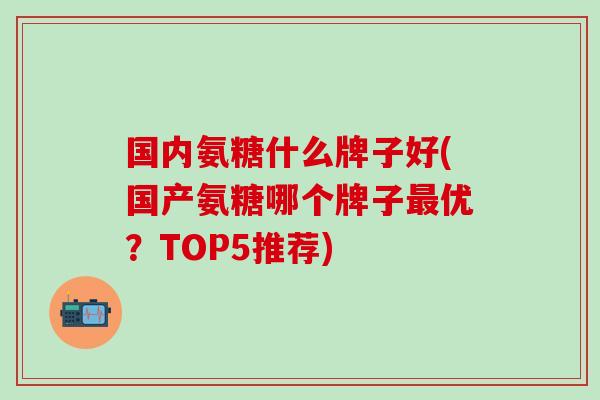 国内氨糖什么牌子好(国产氨糖哪个牌子最优？TOP5推荐)