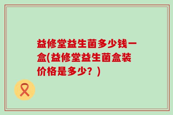 益修堂益生菌多少钱一盒(益修堂益生菌盒装价格是多少？)