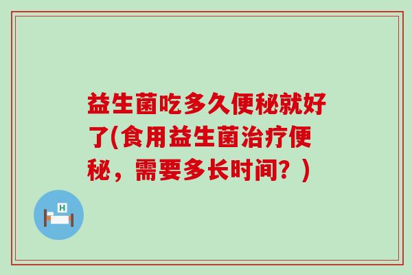 益生菌吃多久便秘就好了(食用益生菌治疗便秘，需要多长时间？)