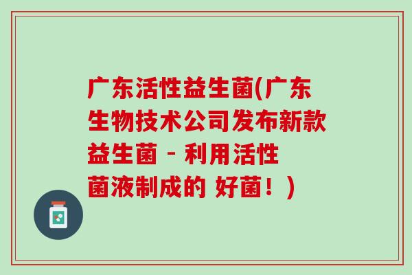 广东活性益生菌(广东生物技术公司发布新款益生菌 - 利用活性菌液制成的 好菌！)
