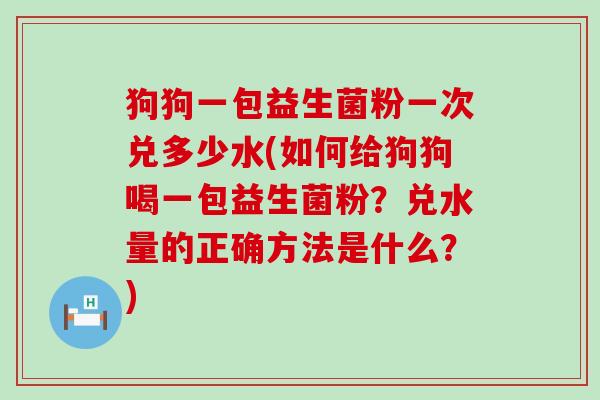 狗狗一包益生菌粉一次兑多少水(如何给狗狗喝一包益生菌粉？兑水量的正确方法是什么？)