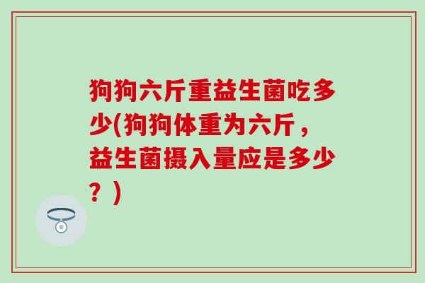 狗狗六斤重益生菌吃多少(狗狗体重为六斤，益生菌摄入量应是多少？)