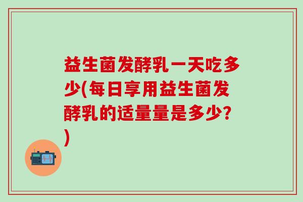 益生菌发酵乳一天吃多少(每日享用益生菌发酵乳的适量量是多少？)