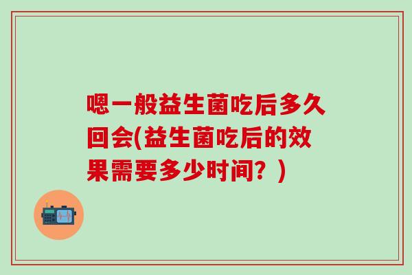 嗯一般益生菌吃后多久回会(益生菌吃后的效果需要多少时间？)