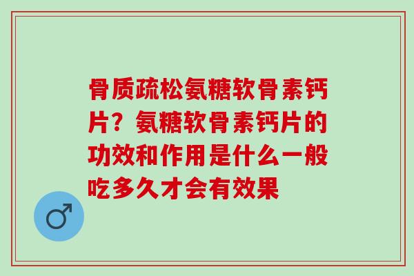 骨质疏松氨糖软骨素钙片？氨糖软骨素钙片的功效和作用是什么一般吃多久才会有效果