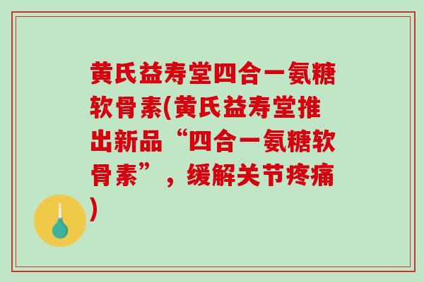 黄氏益寿堂四合一氨糖软骨素(黄氏益寿堂推出新品“四合一氨糖软骨素”，缓解关节疼痛)