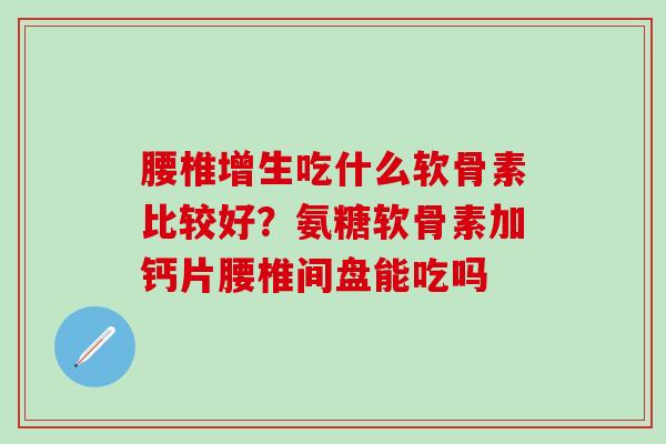 腰椎增生吃什么软骨素比较好？氨糖软骨素加钙片腰椎间盘能吃吗
