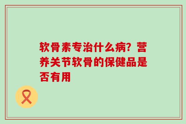 软骨素专治什么病？营养关节软骨的保健品是否有用