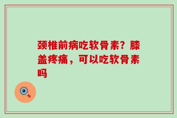 颈椎前病吃软骨素？膝盖疼痛，可以吃软骨素吗