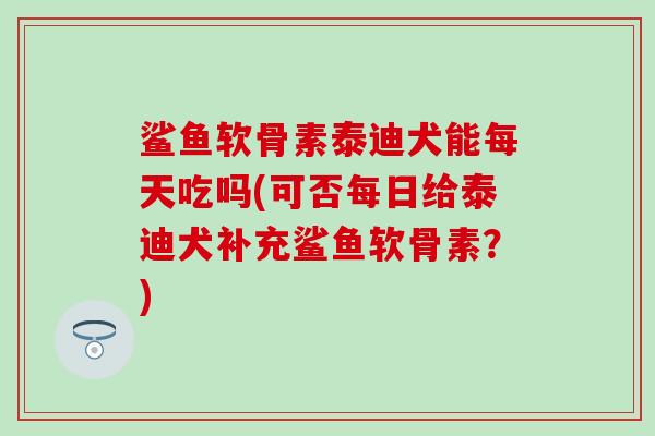 鲨鱼软骨素泰迪犬能每天吃吗(可否每日给泰迪犬补充鲨鱼软骨素？)