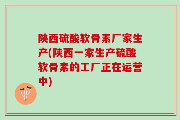 陕西硫酸软骨素厂家生产(陕西一家生产硫酸软骨素的工厂正在运营中)
