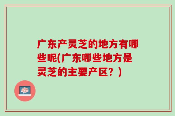 广东产灵芝的地方有哪些呢(广东哪些地方是灵芝的主要产区？)