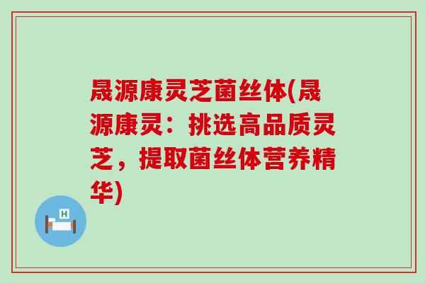 晟源康灵芝菌丝体(晟源康灵：挑选高品质灵芝，提取菌丝体营养精华)