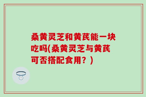 桑黄灵芝和黄芪能一块吃吗(桑黄灵芝与黄芪可否搭配食用？)