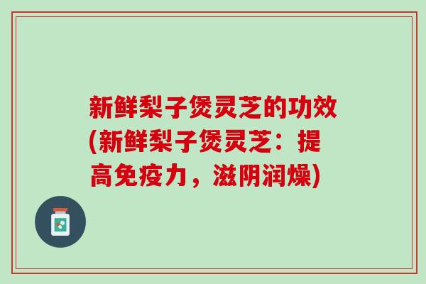 新鲜梨子煲灵芝的功效(新鲜梨子煲灵芝：提高免疫力，滋阴润燥)