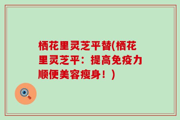 栖花里灵芝平替(栖花里灵芝平：提高免疫力顺便美容瘦身！)
