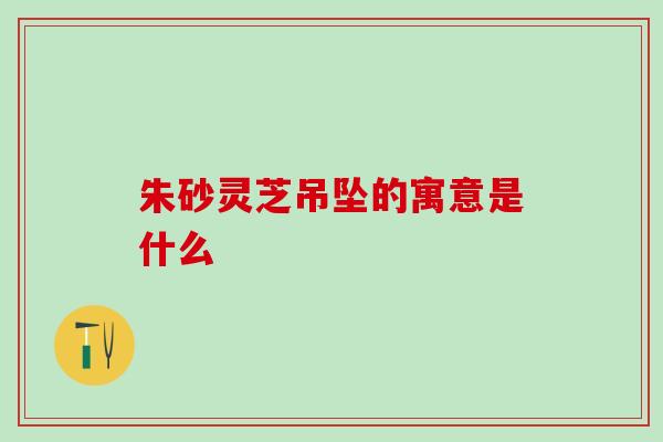 朱砂灵芝吊坠的寓意是什么
