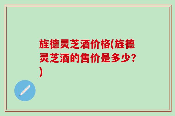 旌德灵芝酒价格(旌德灵芝酒的售价是多少？)