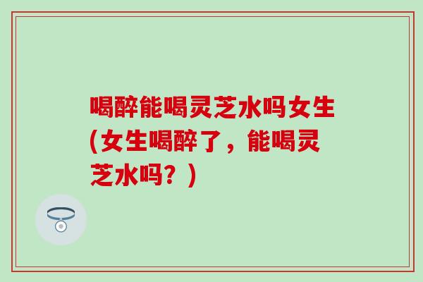 喝醉能喝灵芝水吗女生(女生喝醉了，能喝灵芝水吗？)
