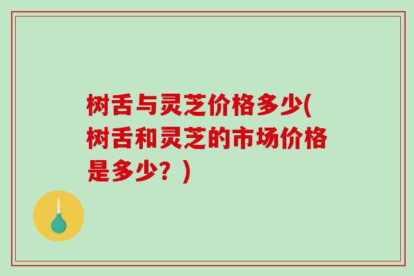 树舌与灵芝价格多少(树舌和灵芝的市场价格是多少？)