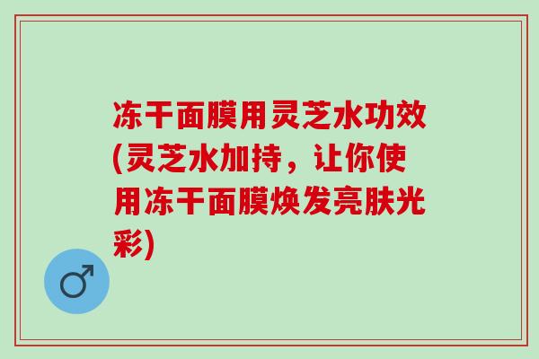 冻干面膜用灵芝水功效(灵芝水加持，让你使用冻干面膜焕发亮肤光彩)