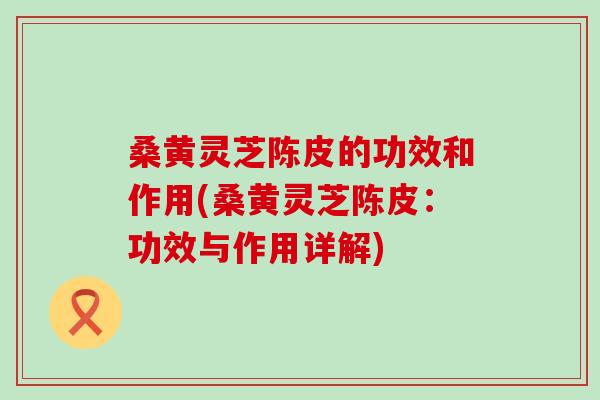 桑黄灵芝陈皮的功效和作用(桑黄灵芝陈皮：功效与作用详解)