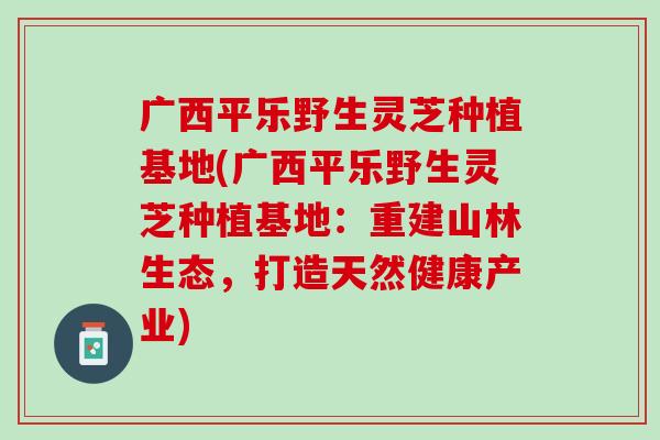 广西平乐野生灵芝种植基地(广西平乐野生灵芝种植基地：重建山林生态，打造天然健康产业)
