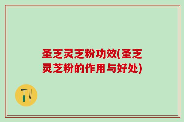 圣芝灵芝粉功效(圣芝灵芝粉的作用与好处)