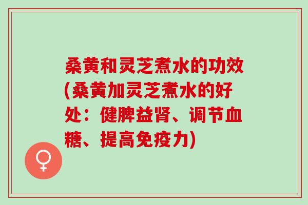 桑黄和灵芝煮水的功效(桑黄加灵芝煮水的好处：健脾益肾、调节血糖、提高免疫力)
