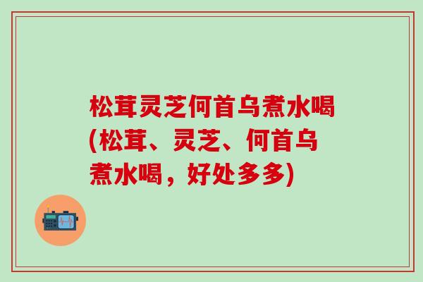 松茸灵芝何首乌煮水喝(松茸、灵芝、何首乌煮水喝，好处多多)