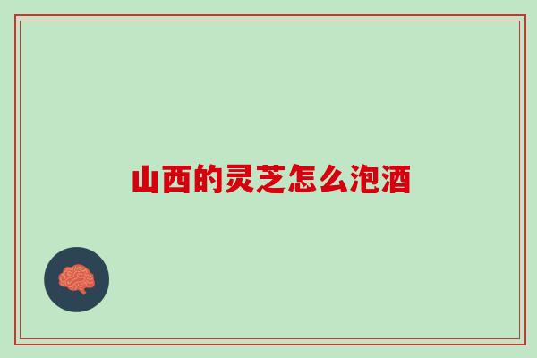 山西的灵芝怎么泡酒