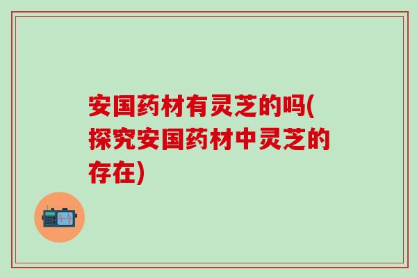 安国药材有灵芝的吗(探究安国药材中灵芝的存在)
