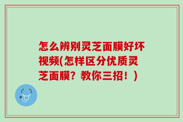怎么辨别灵芝面膜好坏视频(怎样区分优质灵芝面膜？教你三招！)