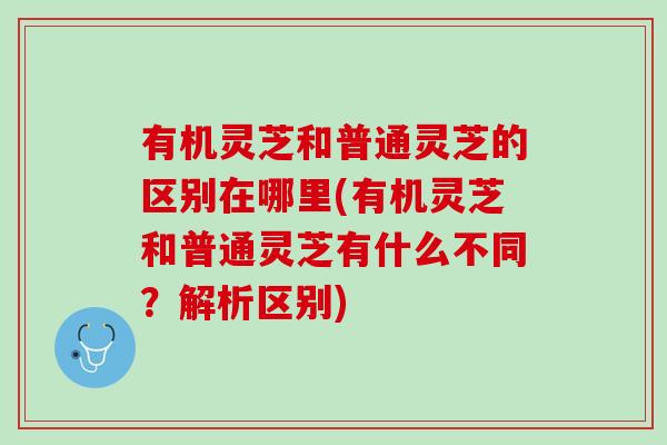 有机灵芝和普通灵芝的区别在哪里(有机灵芝和普通灵芝有什么不同？解析区别)