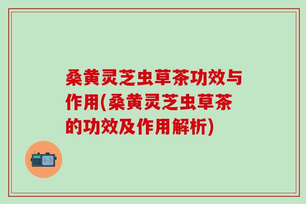 桑黄灵芝虫草茶功效与作用(桑黄灵芝虫草茶的功效及作用解析)